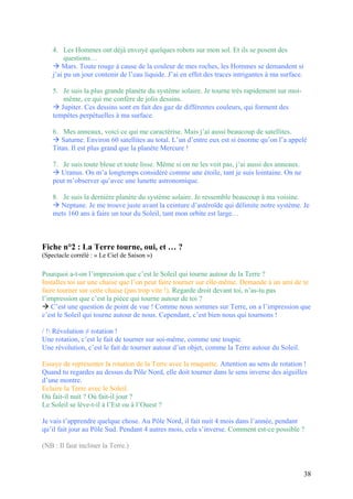 4. Les Hommes ont déjà envoyé quelques robots sur mon sol. Et ils se posent des
questions…
 Mars. Toute rouge à cause de la couleur de mes roches, les Hommes se demandent si
j’ai pu un jour contenir de l’eau liquide. J’ai en effet des traces intrigantes à ma surface.
5. Je suis la plus grande planète du système solaire. Je tourne très rapidement sur moi-
même, ce qui me confère de jolis dessins.
 Jupiter. Ces dessins sont en fait des gaz de différentes couleurs, qui forment des
tempêtes perpétuelles à ma surface.
6. Mes anneaux, voici ce qui me caractérise. Mais j’ai aussi beaucoup de satellites.
 Saturne. Environ 60 satellites au total. L’un d’entre eux est si énorme qu’on l’a appelé
Titan. Il est plus grand que la planète Mercure !
7. Je suis toute bleue et toute lisse. Même si on ne les voit pas, j’ai aussi des anneaux.
 Uranus. On m’a longtemps considéré comme une étoile, tant je suis lointaine. On ne
peut m’observer qu’avec une lunette astronomique.
8. Je suis la dernière planète du système solaire. Je ressemble beaucoup à ma voisine.
 Neptune. Je me trouve juste avant la ceinture d’astéroïde qui délimite notre système. Je
mets 160 ans à faire un tour du Soleil, tant mon orbite est large…
Fiche n°2 : La Terre tourne, oui, et … ?
(Spectacle corrélé : « Le Ciel de Saison »)
Pourquoi a-t-on l’impression que c’est le Soleil qui tourne autour de la Terre ?
Installes toi sur une chaise que l’on peut faire tourner sur elle-même. Demande à un ami de te
faire tourner sur cette chaise (pas trop vite !). Regarde droit devant toi, n’as-tu pas
l’impression que c’est la pièce qui tourne autour de toi ?
 C’est une question de point de vue ! Comme nous sommes sur Terre, on a l’impression que
c’est le Soleil qui tourne autour de nous. Cependant, c’est bien nous qui tournons !
/ ! Révolution ≠ rotation !
Une rotation, c’est le fait de tourner sur soi-même, comme une toupie.
Une révolution, c’est le fait de tourner autour d’un objet, comme la Terre autour du Soleil.
Essaye de représenter la rotation de la Terre avec la maquette. Attention au sens de rotation !
Quand tu regardes au dessus du Pôle Nord, elle doit tourner dans le sens inverse des aiguilles
d’une montre.
Eclaire la Terre avec le Soleil.
Où fait-il nuit ? Où fait-il jour ?
Le Soleil se lève-t-il à l’Est ou à l’Ouest ?
Je vais t’apprendre quelque chose. Au Pôle Nord, il fait nuit 4 mois dans l’année, pendant
qu’il fait jour au Pôle Sud. Pendant 4 autres mois, cela s’inverse. Comment est-ce possible ?
(NB : Il faut incliner la Terre.)
38
 