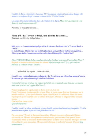 En effet, la Terre est inclinée, d’environ 23°. Son axe de rotation (l’axe autour duquel elle
tourne) est toujours dirigé vers une certaine étoile : l’étoile Polaire.
Les jours et les nuits sont donc dues à la rotation de la Terre. Mais alors, pourquoi le jour
dure-t-il plus longtemps en été ?
Passons à la plaquette suivante….
Fiche n°3 : La Terre et le Soleil, une histoire de saisons…
(Spectacle corrélé : « Le Ciel de Saison »)
Idée reçue : « Les saisons ont quelque chose à voir avec la distance de la Terre au Soleil »
FAUX !
Si c’était le cas, il ferait l’été sur toute la planète en août, et l’hiver partout en décembre…
Alors qu’en réalité, les saisons sont inversées dans l’hémisphère Nord et Sud !
Alors POURQUOI fait-il plus chaud en été et plus froid en hiver dans l’hémisphère Nord ?
Regarde la maquette qui représente les saisons. Que remarques-tu ? Vers quel côté est
penchée la Terre en hiver ? En été ?
1. Inclinaison des rayons : surface éclairée.
Nous l’avons vu dans la deuxième plaquette : La Terre tourne sur elle-même autour d’un axe
de rotation qui est toujours dirigé vers l’étoile Polaire.
Comme la Terre est penchée par rapport au Soleil, est-ce que cela veut dire que les rayons
sont aussi penchés par rapport à la Terre ?
Prends les plaquettes représentant la Terre en hiver et en été.
Prend l’instrument représentant les rayons. Place le rayon rouge droit sur Strasbourg sur la
planète en hiver : il faut que le bout du rayon coïncide avec la cathédrale. Place les autres
rayons pour qu’ils touchent tous la surface de la Terre. Mesure la longueur entre les deux
rayons.
Fais la même chose en été.
Que remarques-tu ?
En effet, en été, le même nombre de rayons chauffe une surface beaucoup plus petite. C’est la
première raison pour laquelle il faut plus chaud en été.
Pas convaincu ? Prends le thermomètre et place 4 bougies en carré, chaque côté faisant
environ 10 cm. Mesure la température avant allumage, puis au bout d’un quart d’heure.
Maintenant, prend le deuxième thermomètre et fais la même chose mais les 4 bougies doivent
être collées les unes aux autres. Mesure avant allumage et au bout d’un quart d’heure. Que
remarques-tu ?
39
 