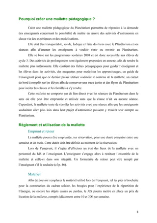 Pourquoi créer une mallette pédagogique ?
Créer une mallette pédagogique du Planétarium permettra de répondre à la demande
des enseignants concernant la possibilité de mettre en œuvre des activités d’astronomie en
classe via des expériences et des modélisations.
Elle doit être transportable, solide, ludique et faire des liens avec le Planétarium et ses
séances afin d’amener les enseignants à vouloir venir ou revenir au Planétarium.
Elle se base sur les programmes scolaires 2008 et est donc accessible aux élèves de
cycle 3. Des activités de prolongement sont également proposées en annexe, afin de rendre la
mallette plus intéressante. Elle contient des fiches pédagogiques pour guider l’enseignant et
les élèves dans les activités, des maquettes pour modéliser les apprentissages, un guide de
l’enseignant pour que ce dernier puisse utiliser aisément le contenu de la mallette, un carnet
de bord à remplir par les élèves afin de conserver une trace écrite et des flyers du Planétarium
pour inciter les classes et les familles à s’y rendre.
Cette mallette ne comporte pas de lien direct avec les séances du Planétarium dans le
sens où elle peut être empruntée et utilisée sans que la classe n’ait vu aucune séance.
Cependant, la mallette tente de corréler les activités avec une séance afin que les enseignants
souhaitant aller plus loin dans leur projet d’astronomie puissent y trouver leur compte au
Planétarium.
Règlement et utilisation de la mallette
Emprunt et retour
La mallette pourra être empruntée, sur réservation, pour une durée comprise entre une
semaine et un mois. Cette durée doit être définie au moment de la réservation.
Lors de l’emprunt, il s’agira d’effectuer un état des lieux de la mallette avec un
personnel du JdS et l’enseignant. L’enseignant s’engage alors à restituer l’ensemble de la
mallette et celle-ci dans son intégrité. Un formulaire de retour peut être rempli par
l’enseignant s’il le souhaite (cf p. 46).
Matériel
Afin de pouvoir remplacer le matériel utilisé lors de l’emprunt, tel les pics à brochette
pour la construction du cadran solaire, les bougies pour l’expérience de la répartition de
l’énergie, ou encore les objets cassés ou perdus, le JdS pourra mettre en place un prix de
location de la mallette, compris idéalement entre 10 et 30€ par semaine.
4
 