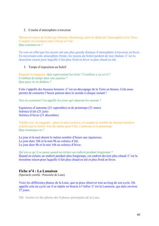 2. Couche d’atmosphère à traverser
Mesure le rayon de Soleil qui illumine Strasbourg, entre le début de l’atmosphère et la Terre.
Compare les résultats entre l’hiver et l’été.
Que constates-tu ?
Tu vois en effet que les rayons ont une plus grande distance d’atmosphère à traverser en hiver.
En traversant cette atmosphère froide, les rayons du Soleil perdent de leur chaleur. C’est la
deuxième raison pour laquelle il fait plus froid en hiver et plus chaud en été.
3. Temps d’exposition au Soleil
Regarde la maquette. Que représentent les traits ? Combien y en a-t-il ?
Combien de temps dure une journée ?
Que peux-tu en déduire ?
Cela s’appelle des fuseaux horaires. C’est un découpage de la Terre en heures. Cela nous
permet de connaitre l’heure partout dans le monde à chaque instant !
Sais-tu comment l’on appelle les jours qui séparent les saisons ?
Equinoxes d’automne (21 septembre) et de printemps (21 mars)
Solstice d’été (21 juin)
Solstice d’hiver (21 décembre)
Vérifie avec la maquette : place la terre en hiver, et compte le nombre de fuseaux horaires
éclairés par le Soleil. Fais de même pour l’été, l’automne et le printemps.
Que remarques-tu ?
Le jour et la nuit durent le même nombre d’heure aux équinoxes.
Le jour dure 16h et la nuit 8h au solstice d’été.
Le jour dure 8h et la nuit 16h au solstice d’hiver.
Qu’est-ce qu’il se passe quand on éclaire un endroit pendant longtemps ?
Quand on éclaire un endroit pendant plus longtemps, cet endroit devient plus chaud. C’est la
troisième raison pour laquelle il fait plus chaud en été et plus froid en hiver.
Fiche n°4 : La Lunaison
(Spectacle corrélé : Poussière de Lune)
Voici les différentes phases de la Lune, que tu peux observer tout au long de son cycle. On
appelle cela un cycle car il se répète en boucle à l’infini. C’est la Lunaison, qui dure environ
27 jours.
NB : Insérer ici des photos des 8 phases principales de la Lune.
40
 