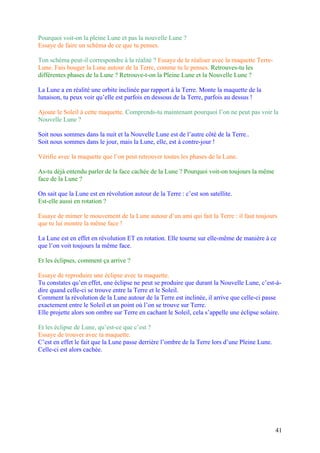 Pourquoi voit-on la pleine Lune et pas la nouvelle Lune ?
Essaye de faire un schéma de ce que tu penses.
Ton schéma peut-il correspondre à la réalité ? Essaye de le réaliser avec la maquette Terre-
Lune. Fais bouger la Lune autour de la Terre, comme tu le penses. Retrouves-tu les
différentes phases de la Lune ? Retrouve-t-on la Pleine Lune et la Nouvelle Lune ?
La Lune a en réalité une orbite inclinée par rapport à la Terre. Monte la maquette de la
lunaison, tu peux voir qu’elle est parfois en dessous de la Terre, parfois au dessus !
Ajoute le Soleil à cette maquette. Comprends-tu maintenant pourquoi l’on ne peut pas voir la
Nouvelle Lune ?
Soit nous sommes dans la nuit et la Nouvelle Lune est de l’autre côté de la Terre..
Soit nous sommes dans le jour, mais la Lune, elle, est à contre-jour !
Vérifie avec la maquette que l’on peut retrouver toutes les phases de la Lune.
As-tu déjà entendu parler de la face cachée de la Lune ? Pourquoi voit-on toujours la même
face de la Lune ?
On sait que la Lune est en révolution autour de la Terre : c’est son satellite.
Est-elle aussi en rotation ?
Essaye de mimer le mouvement de la Lune autour d’un ami qui fait la Terre : il faut toujours
que tu lui montre la même face !
La Lune est en effet en révolution ET en rotation. Elle tourne sur elle-même de manière à ce
que l’on voit toujours la même face.
Et les éclipses, comment ça arrive ?
Essaye de reproduire une éclipse avec ta maquette.
Tu constates qu’en effet, une éclipse ne peut se produire que durant la Nouvelle Lune, c’est-à-
dire quand celle-ci se trouve entre la Terre et le Soleil.
Comment la révolution de la Lune autour de la Terre est inclinée, il arrive que celle-ci passe
exactement entre le Soleil et un point où l’on se trouve sur Terre.
Elle projette alors son ombre sur Terre en cachant le Soleil, cela s’appelle une éclipse solaire.
Et les éclipse de Lune, qu’est-ce que c’est ?
Essaye de trouver avec ta maquette.
C’est en effet le fait que la Lune passe derrière l’ombre de la Terre lors d’une Pleine Lune.
Celle-ci est alors cachée.
41
 