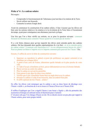 Fiche n° 6 : Le cadran solaire
Pré-requis :
- Comprendre le fonctionnement de l’alternance jour/nuit due à la rotation de la Terre.
- Savoir utiliser une boussole.
- Connaitre la notion d’angle droit.
Avant de commencer la construction d’un cadran solaire, il faut s’assurer que les élèves ont
bien saisi les notions relatives à la rotation et à la révolution de la Terre liées à l’écoulement
du temps, ayant pour conséquence une alternance jour/nuit cyclique.
Une fois que l’on a bien vérifié ces notions, on se pose la question suivante : comment
faisaient les Hommes pour connaitre l’heure quand ils n’avaient pas de montre ?
Il y a de fortes chances pour qu’une majorité des élèves aient entendu parler des cadrans
solaires. On leur demande alors quelles représentations ils s’en font : où as-tu entendu parler
de cadran solaire ? Comment cela fonctionne-t-il ? A-t-on obligatoirement besoin de soleil ?
Peut-on planter un bâton n’importe où et n’importe comment pour pouvoir lire l’heure ? Etc.
Ensuite, il suffira de suivre la fiche de construction suivante :
1. Imprimer ou reproduire le gabarit ci-joint (de préférence sur papier cartonné) et en
distribuer un à chaque élève.
2. A partir d’une carte de France, déterminer quelle latitude est la plus proche de votre
ville.
3. A l’aide d’un pic à brochette en bois, percer délicatement un trou à la bonne latitude.
4. Percer un trou au centre du cadran.
5. Plier le cadran en suivant les pointillés.
6. Faire passer le pic dans les deux trous réalisés.
7. Vérifier que le pic à brochette forme bien un angle droit avec le cadran.
8. Orienter le cadran à l’aide d’une boussole, dans un endroit bien plat.
9. Il suffit à présent de lire l’heure.. solaire !
En effet, les élèves vont remarquer que le cadran a une ou deux heure de décalage avec
l’heure « réelle », en fonction de si on se trouve à l’heure d’hiver ou à l’heure d’été.
Il suffira d’expliquer que l’on a régulé l’heure à une heure « légale », afin de permettre des
économies d’énergie en utilisant moins d’électricité pour s’éclairer.
C’est pour cela que l’on change d’heure en été. On se décale encore un peu plus par rapport à
l’heure solaire, pour notre propre intérêt.
43
 