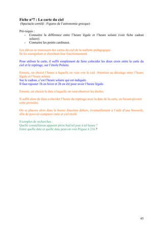 Fiche n°7 : La carte du ciel
(Spectacle corrélé : Figures de l’astronomie grecque)
Pré-requis :
- Connaitre la différence entre l’heure légale et l’heure solaire (voir fiche cadran
solaire).
- Connaitre les points cardinaux.
Les élèves se munissent des cartes du ciel de la mallette pédagogique.
Ils les manipulent et cherchent leur fonctionnement.
Pour utiliser la carte, il suffit simplement de faire coïncider les deux croix entre la carte du
ciel et le repérage, sur l’étoile Polaire.
Ensuite, on choisit l’heure à laquelle on veut voir le ciel. Attention au décalage entre l’heure
légale et l’heure solaire.
Sur le cadran, c’est l’heure solaire qui est indiquée.
Il faut rajouter 1h en hiver et 2h en été pour avoir l’heure légale.
Ensuite, on choisit la date à laquelle on veut observer les étoiles.
Il suffit alors de faire coïncider l’heure du repérage avec la date de la carte, en faisant pivoter
cette première.
On se placera alors dans la bonne direction dehors, éventuellement à l’aide d’une boussole,
afin de pouvoir comparer carte et ciel étoilé.
Exemples de recherches :
Quelle constellation apparait plein Sud tel jour à tel heure ?
Entre quelle date et quelle date peut-on voir Pégase à 21h ?
45
 