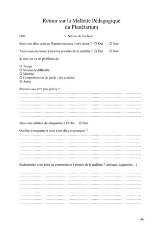 Retour sur la Mallette Pédagogique
du Planétarium
Date : Niveau de la classe :
Etes-vous déjà venu au Planétarium avec votre classe ?  Oui  Non
Avez-vous pu mener à bien les activités de la mallette ?  Oui  Non
Si non, est-ce un problème de :
 Temps
 Niveau de difficulté
 Matériel
 Compréhension du guide / des activités
 Autre
Pouvez-vous être plus précis ?
…………………………………………………………………………………………………
…………………………………………………………………………………………………
…………………………………………………………………………………………………
…………………………………………………………………………………………………
…………………………………………………………………………………………………
…………………………………………………………………………………………………
…………………………………………………………………………………………………
Etes-vous satisfait des maquettes ?  Oui  Non
Quelle(s) maquette(s) vous a/ont déçu et pourquoi ?
…………………………………………………………………………………………………
…………………………………………………………………………………………………
…………………………………………………………………………………………………
…………………………………………………………………………………………………
…………………………………………………………………………………………………
…………………………………………………………………………………………………
…………………………………………………………………………………………………
Souhaiteriez-vous faire un commentaire à propos de la mallette ? (critique, suggestion…)
…………………………………………………………………………………………………
…………………………………………………………………………………………………
…………………………………………………………………………………………………
…………………………………………………………………………………………………
…………………………………………………………………………………………………
…………………………………………………………………………………………………
…………………………………………………………………………………………………
…………………………………………………………………………………………………
…………………………………………………………………………………………………
46
 