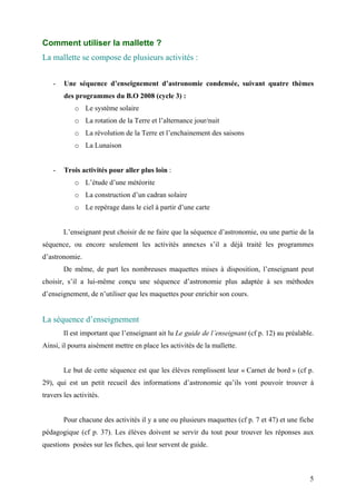 Comment utiliser la mallette ?
La mallette se compose de plusieurs activités :
- Une séquence d’enseignement d’astronomie condensée, suivant quatre thèmes
des programmes du B.O 2008 (cycle 3) :
o Le système solaire
o La rotation de la Terre et l’alternance jour/nuit
o La révolution de la Terre et l’enchainement des saisons
o La Lunaison
- Trois activités pour aller plus loin :
o L’étude d’une météorite
o La construction d’un cadran solaire
o Le repérage dans le ciel à partir d’une carte
L’enseignant peut choisir de ne faire que la séquence d’astronomie, ou une partie de la
séquence, ou encore seulement les activités annexes s’il a déjà traité les programmes
d’astronomie.
De même, de part les nombreuses maquettes mises à disposition, l’enseignant peut
choisir, s’il a lui-même conçu une séquence d’astronomie plus adaptée à ses méthodes
d’enseignement, de n’utiliser que les maquettes pour enrichir son cours.
La séquence d’enseignement
Il est important que l’enseignant ait lu Le guide de l’enseignant (cf p. 12) au préalable.
Ainsi, il pourra aisément mettre en place les activités de la mallette.
Le but de cette séquence est que les élèves remplissent leur « Carnet de bord » (cf p.
29), qui est un petit recueil des informations d’astronomie qu’ils vont pouvoir trouver à
travers les activités.
Pour chacune des activités il y a une ou plusieurs maquettes (cf p. 7 et 47) et une fiche
pédagogique (cf p. 37). Les élèves doivent se servir du tout pour trouver les réponses aux
questions posées sur les fiches, qui leur servent de guide.
5
 