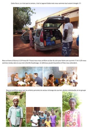 Cette fois-ci, ce n’est pas le camion, c’est la Laguna Estate mais nous sommes tout autant chargés !!!!




Nous arrivons à Gourcy à 11H trop tôt !!!aussi nous nous arrêtons au bar du coin pour boire une sucrerie !!! et à 12h nous
sommes rendus dans la cour de la famille Ouedraogo. Un délicieux poulet bicyclette et frites nous attendent.




     Nous en profitons pour voir les enfants parrainés du secteur échange de courrier, photos individuelles et en groupe
 