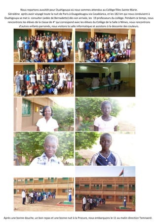 Nous repartons aussitôt pour Ouahigouya où nous sommes attendus au Collège filles Sainte Marie.
  Géraldine après avoir voyagé toute la nuit de Paris à Ouagadougou via Casablanca, et les 182 km qui nous conduisent à
Ouahigouya se met à consulter (aidée de Bernadette) dès son arrivée, les 19 professeurs du collège. Pendant ce temps, nous
  rencontrons les élèves de la classe de 4° qui correspond avec les élèves du Collège de la Salle à Nîmes, nous rencontrons
           d’autres enfants parrainés, nous visitons la salle informatique et assistons à la descente des couleurs.




Après une bonne douche, un bon repas et une bonne nuit à la Procure, nous embarquons le 11 au matin direction Temnaoré.
 