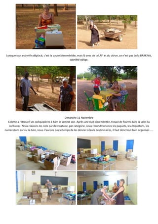 Lorsque tout est enfin déplacé, c’est la pause bien méritée, mais là avec de la LAFI et du citron, ce n’est pas de la BRAKINA,
                                                       sobriété oblige.




                                                   Dimanche 11 Novembre
  Colette a retrouvé ses coéquipières à Bam le samedi soir. Après une nuit bien méritée, travail de fourmi dans la salle du
   container. Nous classons les colis par destinataire, par catégorie, nous reconditionnons les paquets, les étiquetons, les
numérotons car vu la date, nous n’aurons pas le temps de les donner à leurs destinataires, il faut donc tout bien organiser……
 