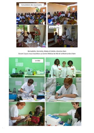 Consultation des nourrissons




                                               Prise de sang




                 Bernadette, Henriette, Mady et Colette, direction Bam
    Durant 3 jours nous travaillons au Centre Médical de ND de la Miséricorde à Bam


                           Le labo




.
 
