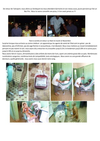 De retour de l’aéroport, nous allons au Verdoyant où nous attendent Germaine et son neveu Louis, jeune parrainé qui fait un
                            Bac Pro . Nous lui avons conseillé une pizza, il n’en avait jamais vu !!!




                                     Nuit à Loretto et retour sur Bam le mardi 12 Novembre
Surprise lorsque nous arrivons au centre médical : on apprend que les agents de santé de l’état sont en grève : pas de
laborantine, peu d’infirmier, pas de sage femme ni accoucheuse, c’est désolant. Nous nous mettons au travail immédiatement
pensant ne pas revenir le soir, nous avons dû y retourner et y travailler jusqu’à 21h, le lendemain jusq’à 20h et le autres jours
jusqu’à 19h et ce jusqu’au dimanche.
Nous avons fait en 3 jours, 24 transfusions à des enfants de moins de 4 ans, ayant une anémie grave dûe au palu. Nombreuses
numérations sanguines, nombreux tests de compatibilité, tests sérologiques…Nous avons eu une grande affluence de
donneurs, quelle générosité, nous avons nous aussi donné notre sang.
 