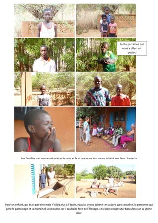 Petite parrainée qui
                                                                                                     nous a offert un
                                                                                                          poulet




             Les familles sont venues récupérer le mais et le riz que nous leur avons acheté avec leur charrette




Pour un enfant, qui était parrainé mais n’allait plus à l’école, nous lui avons acheté (en accord avec son père, la personne qui
 gère le parrainage et la marraine) un mouton car il souhaite faire de l’élevage. Et le parrainage futur basculera sur sa jeune
                                                               sœur.
 