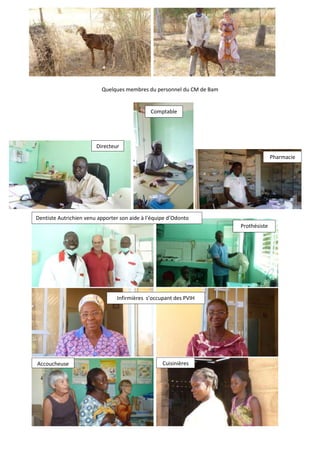 Quelques membres du personnel du CM de Bam


                                              Comptable




                        Directeur
                                                                                     Pharmacie




Dentiste Autrichien venu apporter son aide à l’équipe d’Odonto
                                                                       Prothésiste




                                Infirmières s’occupant des PVIH




Accoucheuse                                        Cuisinières
 