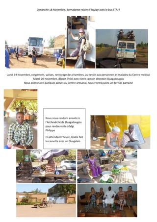 Dimanche 18 Novembre, Bernadette rejoint l’équipe avec le bus STAFF




Lundi 19 Novembre, rangement, valises, nettoyage des chambres, au-revoir aux personnels et malades du Centre médical
                     Mardi 20 Novembre, départ 7h30 avec notre camion direction Ouagadougou
             Nous allons faire quelques achats au Centre artisanal, nous y retrouvons un dernier parrainé




                               Nous nous rendons ensuite à
                               l’Archevêché de Ouagadougou
                               pour rendre visite à Mgr
                               Philippe

                               En attendant l’heure, Gisèle fait
                               la causette avec un Ouagalais.
 