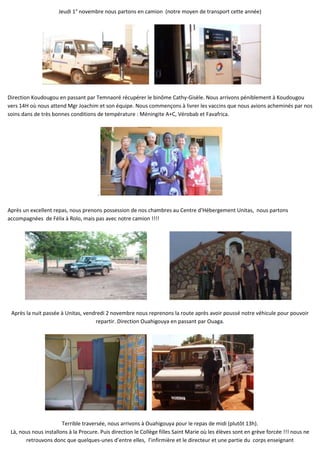 Jeudi 1° novembre nous partons en camion (notre moyen de transport cette année)




Direction Koudougou en passant par Temnaoré récupérer le binôme Cathy-Gisèle. Nous arrivons péniblement à Koudougou
vers 14H où nous attend Mgr Joachim et son équipe. Nous commençons à livrer les vaccins que nous avions acheminés par nos
soins dans de très bonnes conditions de température : Méningite A+C, Vérobab et Favafrica.




                                      .

Après un excellent repas, nous prenons possession de nos chambres au Centre d’Hébergement Unitas, nous partons
accompagnées de Félix à Rolo, mais pas avec notre camion !!!!




 Après la nuit passée à Unitas, vendredi 2 novembre nous reprenons la route après avoir poussé notre véhicule pour pouvoir
                                    repartir. Direction Ouahigouya en passant par Ouaga.




                       Terrible traversée, nous arrivons à Ouahigouya pour le repas de midi (plutôt 13h).
 Là, nous nous installons à la Procure. Puis direction le Collège filles Saint Marie où les élèves sont en grève forcée !!! nous ne
       retrouvons donc que quelques-unes d’entre elles, l’infirmière et le directeur et une partie du corps enseignant
 