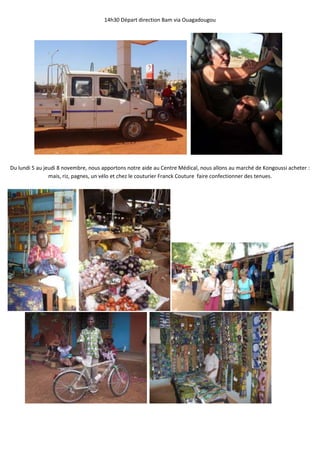 14h30 Départ direction Bam via Ouagadougou




Du lundi 5 au jeudi 8 novembre, nous apportons notre aide au Centre Médical, nous allons au marché de Kongoussi acheter :
                mais, riz, pagnes, un vélo et chez le couturier Franck Couture faire confectionner des tenues.
 