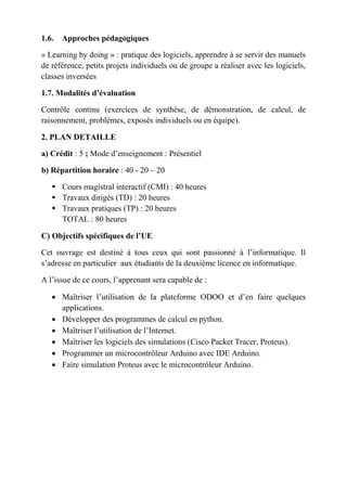 1.6. Approches pédagogiques
« Learning by doing » : pratique des logiciels, apprendre à se servir des manuels
de référence, petits projets individuels ou de groupe a réaliser avec les logiciels,
classes inversées
1.7. Modalités d’évaluation
Contrôle continu (exercices de synthèse, de démonstration, de calcul, de
raisonnement, problèmes, exposés individuels ou en équipe).
2. PLAN DETAILLE
a) Crédit : 5 ; Mode d’enseignement : Présentiel
b) Répartition horaire : 40 - 20 – 20
 Cours magistral interactif (CMI) : 40 heures
 Travaux dirigés (TD) : 20 heures
 Travaux pratiques (TP) : 20 heures
TOTAL : 80 heures
C) Objectifs spécifiques de l’UE
Cet ouvrage est destiné à tous ceux qui sont passionné à l’informatique. Il
s’adresse en particulier aux étudiants de la deuxième licence en informatique.
A l’issue de ce cours, l’apprenant sera capable de :
 Maîtriser l’utilisation de la plateforme ODOO et d’en faire quelques
applications.
 Développer des programmes de calcul en python.
 Maîtriser l’utilisation de l’Internet.
 Maîtriser les logiciels des simulations (Cisco Packet Tracer, Proteus).
 Programmer un microcontrôleur Arduino avec IDE Arduino.
 Faire simulation Proteus avec le microcontrôleur Arduino.
 