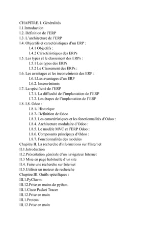 CHAPITRE. I. Généralités
I.1.Introduction
I.2. Définition de l’ERP
I.3. L’architecture de l’ERP
I.4. Objectifs et caractéristiques d’un ERP :
I.4.1 Objectifs :
I.4.2 Caractéristiques des ERPs
I.5. Les types et le classement des ERPs :
I.5.1 Les types des ERPs
I.5.2 Le Classement des ERPs :
I.6. Les avantages et les inconvénients des ERP :
I.6.1.Les avantages d’un ERP
I.6.2. Inconvénients
I.7. La spécificité de l’ERP
I.7.1. La difficulté de l’implantation de l’ERP
I.7.2. Les étapes de l’implantation de l’ERP
I.8. I.8. Odoo :
I.8.1- Historique
I.8.2- Définition de Odoo
I.8.3. Les caractéristiques et les fonctionnalités d’Odoo :
I.8.4. Architecture modulaire d’Odoo :
I.8.5. Le modèle MVC et l’ERP Odoo :
I.8.6. Composants principaux d’Odoo :
I.8.7. Fonctionnalités des modules
Chapitre II. La recherche d'informations sur l'Internet
II.1.Introduction
II.2.Présentation générale d’un navigateur Internet
II.3 Mise en page habituelle d’un site
II.4. Faire une recherche sur Internet
II.5.Utiliser un moteur de recherche
Chapitre.III. Outils spécifiques :
III.1.PyCharm
III.12.Prise en mains de python
III.1.Cisco Packet Tracer
III.12.Prise en main
III.1.Proteus
III.12.Prise en main
 