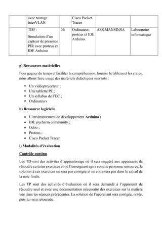 avec routage
interVLAN
Cisco Packet
Tracer
TD5 :
Simulation d’un
capteur de presence
PIR avec proteus et
IDE Arduino
3h Ordinateur,
proteus et IDE
Arduino.
ASS.MANSINSA Laboratoire
informatique
g) Ressources matérielles
Pour gagner du temps et faciliter la compréhension, hormis le tableau et les craies,
nous allons faire usage des matériels didactiques suivants :
 Un vidéoprojecteur ;
 Une tablette PC ;
 Un syllabus de l’EC ;
 Ordinateurs
h) Ressource logicielle
 L’environnement de développement Arduino ;
 IDE pycharm community ;
 Odoo ;
 Proteus ;
 Cisco Packet Tracer
i) Modalités d’évaluation
Contrôle continu
Les TD sont des activités d’apprentissage où il sera suggéré aux apprenants de
résoudre certains exercices et où l’enseignant agira comme personne ressource, la
solution à ces exercices ne sera pas corrigée et ne comptera pas dans le calcul de
la note finale.
Les TP sont des activités d’évaluation où il sera demandé à l’apprenant de
résoudre seul et avec une documentation nécessaire des exercices sur la matière
vue dans les séances précédentes. La solution de l’apprenant sera corrigée, notée,
puis lui sera retournée.
 