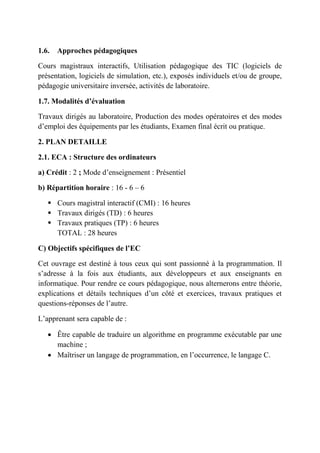 1.6. Approches pédagogiques
Cours magistraux interactifs, Utilisation pédagogique des TIC (logiciels de
présentation, logiciels de simulation, etc.), exposés individuels et/ou de groupe,
pédagogie universitaire inversée, activités de laboratoire.
1.7. Modalités d’évaluation
Travaux dirigés au laboratoire, Production des modes opératoires et des modes
d’emploi des équipements par les étudiants, Examen final écrit ou pratique.
2. PLAN DETAILLE
2.1. ECA : Structure des ordinateurs
a) Crédit : 2 ; Mode d’enseignement : Présentiel
b) Répartition horaire : 16 - 6 – 6
 Cours magistral interactif (CMI) : 16 heures
 Travaux dirigés (TD) : 6 heures
 Travaux pratiques (TP) : 6 heures
TOTAL : 28 heures
C) Objectifs spécifiques de l’EC
Cet ouvrage est destiné à tous ceux qui sont passionné à la programmation. Il
s’adresse à la fois aux étudiants, aux développeurs et aux enseignants en
informatique. Pour rendre ce cours pédagogique, nous alternerons entre théorie,
explications et détails techniques d’un côté et exercices, travaux pratiques et
questions-réponses de l’autre.
L’apprenant sera capable de :
 Être capable de traduire un algorithme en programme exécutable par une
machine ;
 Maîtriser un langage de programmation, en l’occurrence, le langage C.
 