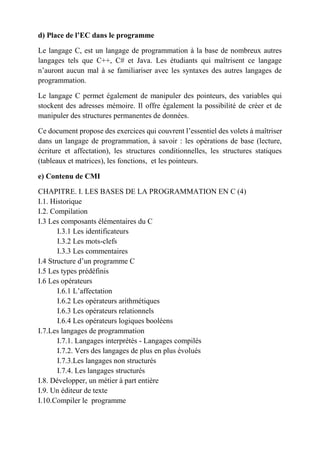 d) Place de l’EC dans le programme
Le langage C, est un langage de programmation à la base de nombreux autres
langages tels que C++, C# et Java. Les étudiants qui maîtrisent ce langage
n’auront aucun mal à se familiariser avec les syntaxes des autres langages de
programmation.
Le langage C permet également de manipuler des pointeurs, des variables qui
stockent des adresses mémoire. Il offre également la possibilité de créer et de
manipuler des structures permanentes de données.
Ce document propose des exercices qui couvrent l’essentiel des volets à maîtriser
dans un langage de programmation, à savoir : les opérations de base (lecture,
écriture et affectation), les structures conditionnelles, les structures statiques
(tableaux et matrices), les fonctions, et les pointeurs.
e) Contenu de CMI
CHAPITRE. I. LES BASES DE LA PROGRAMMATION EN C (4)
I.1. Historique
I.2. Compilation
I.3 Les composants élémentaires du C
I.3.1 Les identificateurs
I.3.2 Les mots-clefs
I.3.3 Les commentaires
I.4 Structure d’un programme C
I.5 Les types prédéfinis
I.6 Les opérateurs
I.6.1 L’affectation
I.6.2 Les opérateurs arithmétiques
I.6.3 Les opérateurs relationnels
I.6.4 Les opérateurs logiques booléens
I.7.Les langages de programmation
I.7.1. Langages interprétés - Langages compilés
I.7.2. Vers des langages de plus en plus évolués
I.7.3.Les langages non structurés
I.7.4. Les langages structurés
I.8. Développer, un métier à part entière
I.9. Un éditeur de texte
I.10.Compiler le programme
 
