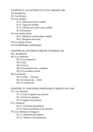 CHAPITRE.II. LES LITTERAUX ET LES VARIABLE (4h)
II.1.Introduction
II.2. Les littéraux
II.3.Les variables
II.3.1. Déclaration d’une variable
II.3.2. Types de variables
II.3.3. Affecter une valeur à une variable
II.3.4.Constance
II.4. Les entrées-sorties
II.4.1.Afficher le contenu d'une variable
II.4.2. Récupérer une saisie
II.5.Les calculs de base
II.6.La bibliothèque mathématique
CHAPITRE III. LES STRUCTURES DE CONTROLE (4h)
III.1. Introduction
III.2.Les conditions
III.2.1.La condition if
III.2.2.else
III.2.3.else if
III.2.4.Combinaison des conditions
III.2.5.La condition switch
III.3.Les boucles
III.3.1.while — Tant que
III.3.2.La boucle do… while
III.3.3.La boucle for
CHAPITRE. IV. FONCTIONS, POINTEURS et TABLEAU EN C (4h)
IV.1. Les fonctions
IV.1.1.Créer et appeler une fonction
IV.1.2.Créer une fonction
IV.1.3.Appeler une fonction
IV.2. Pointeurs
IV.2.1. Utilisation de pointeurs
IV.2.2. Passer un pointeur à une fonction
IV.3.Les Tableaux en langage C
IV.3.1. Définition d'un tableau
IV.3.2. Tableaux à une dimension
 