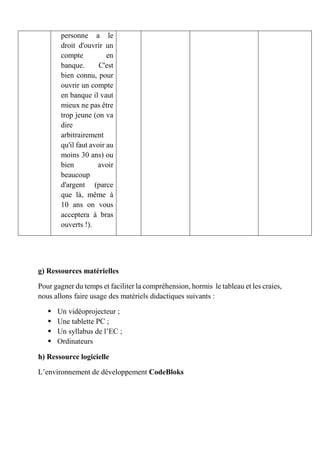 personne a le
droit d'ouvrir un
compte en
banque. C'est
bien connu, pour
ouvrir un compte
en banque il vaut
mieux ne pas être
trop jeune (on va
dire
arbitrairement
qu'il faut avoir au
moins 30 ans) ou
bien avoir
beaucoup
d'argent (parce
que là, même à
10 ans on vous
acceptera à bras
ouverts !).
g) Ressources matérielles
Pour gagner du temps et faciliter la compréhension, hormis le tableau et les craies,
nous allons faire usage des matériels didactiques suivants :
 Un vidéoprojecteur ;
 Une tablette PC ;
 Un syllabus de l’EC ;
 Ordinateurs
h) Ressource logicielle
L’environnement de développement CodeBloks
 