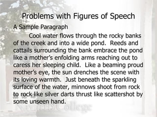 Problems with Figures of Speech A Sample Paragraph Cool water flows through the rocky banks of the creek and into a wide pond.  Reeds and cattails surrounding the bank embrace the pond like a mother’s enfolding arms reaching out to caress her sleeping child.  Like a beaming proud mother’s eye, the sun drenches the scene with its loving warmth.  Just beneath the sparkling surface of the water, minnows shoot from rock to rock like silver darts thrust like scattershot by some unseen hand. 