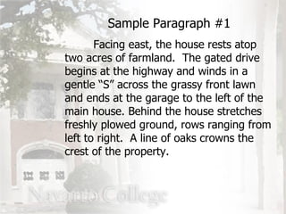 Facing east, the house rests atop two acres of farmland.  The gated drive begins at the highway and winds in a gentle “S” across the grassy front lawn and ends at the garage to the left of the main house. Behind the house stretches freshly plowed ground, rows ranging from left to right.  A line of oaks crowns the crest of the property. Sample Paragraph #1 