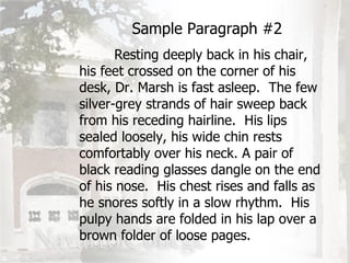 Sample Paragraph #2 Resting deeply back in his chair, his feet crossed on the corner of his desk, Dr. Marsh is fast asleep.  The few silver-grey strands of hair sweep back from his receding hairline.  His lips sealed loosely, his wide chin rests comfortably over his neck. A pair of black reading glasses dangle on the end of his nose.  His chest rises and falls as he snores softly in a slow rhythm.  His pulpy hands are folded in his lap over a brown folder of loose pages. 