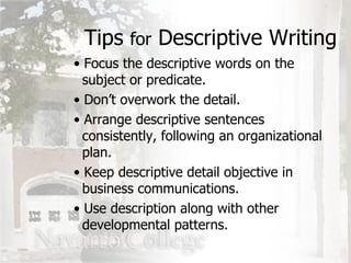 Tips  for  Descriptive Writing Focus the descriptive words on the   subject or predicate. Don’t overwork the detail. Arrange descriptive sentences    consistently, following an organizational   plan. Keep descriptive detail objective in   business communications. Use description along with other    developmental patterns. 