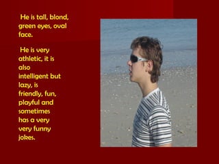 He is tall, blond,
green eyes, oval
face.
He is very
athletic, it is
also
intelligent but
lazy, is
friendly, fun,
playful and
sometimes
has a very
very funny
jokes.
 