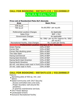 CALL FOR BOOKING : 9873471133 / 9213098617<br />KALRA REALTORS<br />Price List of Residential Plots DLF Alameda <br />AreaBasic Price Rs.66,000/- per sq.yds538 sq.yd700 sq.ydPreferential Location ChargesAs ApplicabeSales PriceBSP + PLCGovernment ChargesAs applicableIBMSRs. 598/- per sq.mtr (approx Rs. 500/- per sq.yd.)Recreational Facility, Club ChargesRs. 5 Lakh per family Preferential Location Charges of DLF AlamedaGreen Facing10% of BSPCorner Plot15% of BSPCorner Plot abutting green20% of BSPTwo Side Open10% of BSPFacing Commercial10% of BSPFacing East Direction15% of BSPFacing North East Direction15% of BSPFacing North Direction10% of BSP60 mtr. and above wide road in front15% of BSP24 mtr. wide road in front10% of BSP<br />CALL FOR BOOKING : 9873471133 / 9213098617<br />Features<br />Sprawling plots of 450 sq. mtr. and aboveGated Community with 24x7 Security .Access-controlled entry and exits..Proper boundary wall around the periphery..In premise maintenance services.24x7 Power BackupLandscaped GreensExclusive Recreational Facility<br />Community ShoppingHealthcare CentreEarly learning CentreStorm water drainRain-water harvestingSewage treatment PlantUnderground electrification and other services<br />LOCATION:<br />.<br />Located in Sector 73 on Southern Periphery Road <br />.<br />Close to NH8, Proposed Metro Route and New Residential Development <br />.<br />Commercial and Institutional Development of 400 and 350 Acres. <br />.<br />20 min drive from IGI airport <br />.<br />Half KM’s from Proposed ISBT<br />DLF PLOTS  73 GURGAON *9873471133*DLF*9213098617*CALL FOR BOOKING : SUNIL KALRA : 9213098617 / 9873471133KALRA REALTORS<br />                                                                   HYPERLINK quot;
www.dlfgurgaonplots.com%20%20%20%20%20%20%20%20%20%20%20%20%20%20%20%20%20%20%20%20%20%20%20%20%20%20%20%20%20%20%20%20%20%20%20%20%20%20%20%20%20%20%20%20%20%20%20%20%20%20%20%20%20%20%20%20%20%20%20%20%20%20%20%20%20%20%20%20%20%20%20%20quot;
www.dlfgurgaonplots.com                                                                        <br />Yahoo, Google, DLF plots sector 73 Gurgaon, DLF plots Gurgaon, <br />Alameda plots Gurgaon, Gurgaon Residential Plots, New Projects Gurgaon,<br /> DLF Residential Plots Gurgaon,alameda, alameda gurgaon, dlf alameda gurgaon,<br /> alameda sector 73, dlf plots, dlf plots in gurgaon, dlf plots rate, dlf plots price, plots in gurgaon,<br /> buy plots in gurgaon, plots for sale in gurgaon, property in gurgaon, residential property in Gurgaon, <br />residential property for sale, residential space in Gurgaon, buy residential property,<br />residential property dealers Gurgaon, residential property in india, <br />residential properties in Gurgaon, top commercial brokers in Gurgaon<br />