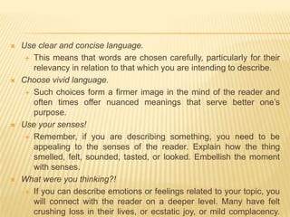 Use clear and concise language.This means that words are chosen carefully, particularly for their relevancy in relation to that which you are intending to describe.Choose vivid language.Such choices form a firmer image in the mind of the reader and often times offer nuanced meanings that serve better one’s purpose.Use your senses!Remember, if you are describing something, you need to be appealing to the senses of the reader. Explain how the thing smelled, felt, sounded, tasted, or looked. Embellish the moment with senses.What were you thinking?!If you can describe emotions or feelings related to your topic, you will connect with the reader on a deeper level. Many have felt crushing loss in their lives, or ecstatic joy, or mild complacency. Tap into this emotional reservoir in order to achieve your full descriptive potential.