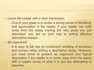 Leave the reader with a clear impression.One of your goals is to evoke a strong sense of familiarity and appreciation in the reader. If your reader can walk away from the essay craving the very pizza you just described, you are on your way to writing effective descriptive essays.Be organized!It is easy to fall into an incoherent rambling of emotions and senses when writing a descriptive essay. However, you must strive to present an organized and logical description if the reader is to come away from the essay with a cogent sense of what it is you are attempting to describe.