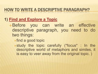 How to write a descriptive paragraph?1) Find and Explore a TopicBefore you can write an effective descriptive paragraph, you need to do two things:find a good topicstudy the topic carefully (*focus* : In the descriptive world of metaphors and similes, it is easy to veer away from the original topic. )