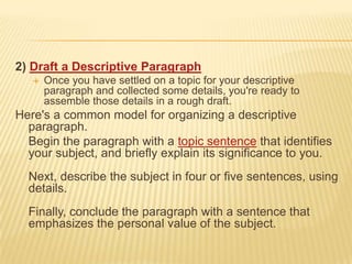 2) Draft a Descriptive ParagraphOnce you have settled on a topic for your descriptive paragraph and collected some details, you're ready to assemble those details in a rough draft. Here's a common model for organizing a descriptive paragraph.	Begin the paragraph with a topic sentence that identifies your subject, and briefly explain its significance to you.Next, describe the subject in four or five sentences, using  details.Finally, conclude the paragraph with a sentence that emphasizes the personal value of the subject.