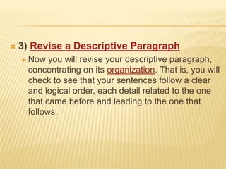 3) Revise a Descriptive ParagraphNow you will revise your descriptive paragraph, concentrating on its organization. That is, you will check to see that your sentences follow a clear and logical order, each detail related to the one that came before and leading to the one that follows.