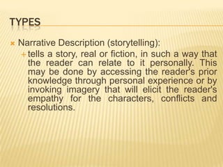TypesNarrative Description (storytelling):tells a story, real or fiction, in such a way that the reader can relate to it personally. This may be done by accessing the reader's prior knowledge through personal experience or by invoking imagery that will elicit the reader's empathy for the characters, conflicts and resolutions.