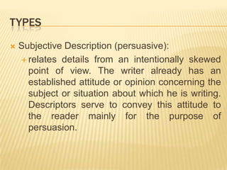 TypesSubjective Description (persuasive):relates details from an intentionally skewed point of view. The writer already has an established attitude or opinion concerning the subject or situation about which he is writing. Descriptors serve to convey this attitude to the reader mainly for the purpose of persuasion.