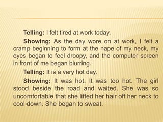 		Telling: I felt tired at work today.		Showing: As the day wore on at work, I felt a cramp beginning to form at the nape of my neck, my eyes began to feel droopy, and the computer screen in front of me began blurring.Telling: It is a very hot day.Showing:It was hot. It was too hot. The girl stood beside the road and waited. She was so uncomfortable that she lifted her hair off her neck to cool down. She began to sweat.