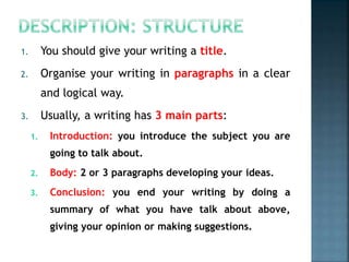 1. You should give your writing a title.
2. Organise your writing in paragraphs in a clear
and logical way.
3. Usually, a writing has 3 main parts:
1. Introduction: you introduce the subject you are
going to talk about.
2. Body: 2 or 3 paragraphs developing your ideas.
3. Conclusion: you end your writing by doing a
summary of what you have talk about above,
giving your opinion or making suggestions.
 
