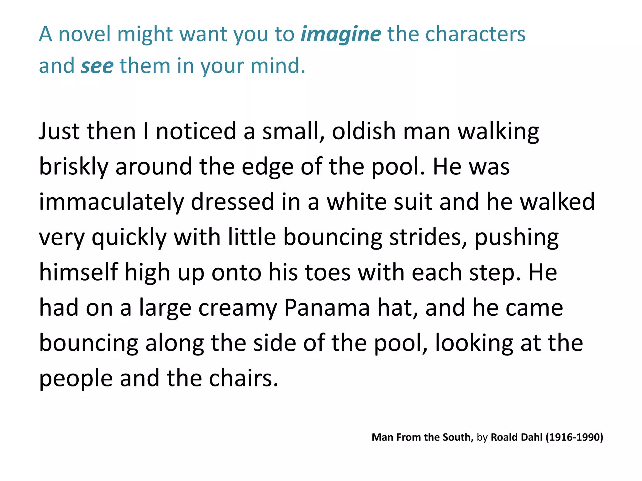 A novel might want you to imagine the characters 
and see them in your mind. 
Just then I noticed a small, oldish man walking 
briskly around the edge of the pool. He was 
immaculately dressed in a white suit and he walked 
very quickly with little bouncing strides, pushing 
himself high up onto his toes with each step. He 
had on a large creamy Panama hat, and he came 
bouncing along the side of the pool, looking at the 
people and the chairs. 
Man From the South, by Roald Dahl (1916-1990) 
 