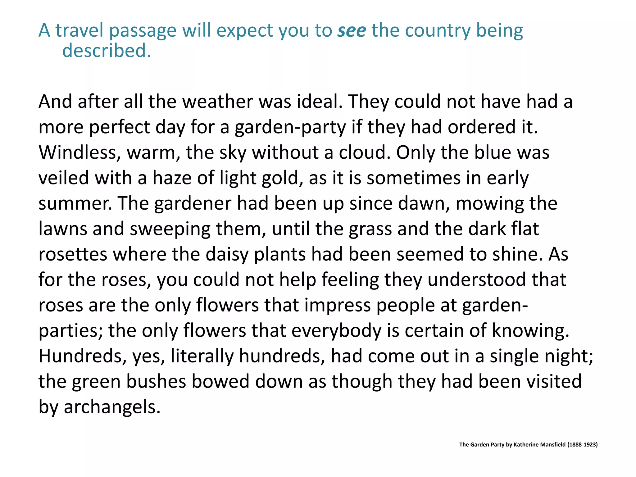 A travel passage will expect you to see the country being 
described. 
And after all the weather was ideal. They could not have had a 
more perfect day for a garden-party if they had ordered it. 
Windless, warm, the sky without a cloud. Only the blue was 
veiled with a haze of light gold, as it is sometimes in early 
summer. The gardener had been up since dawn, mowing the 
lawns and sweeping them, until the grass and the dark flat 
rosettes where the daisy plants had been seemed to shine. As 
for the roses, you could not help feeling they understood that 
roses are the only flowers that impress people at garden-parties; 
the only flowers that everybody is certain of knowing. 
Hundreds, yes, literally hundreds, had come out in a single night; 
the green bushes bowed down as though they had been visited 
by archangels. 
The Garden Party by Katherine Mansfield (1888-1923) 
 
