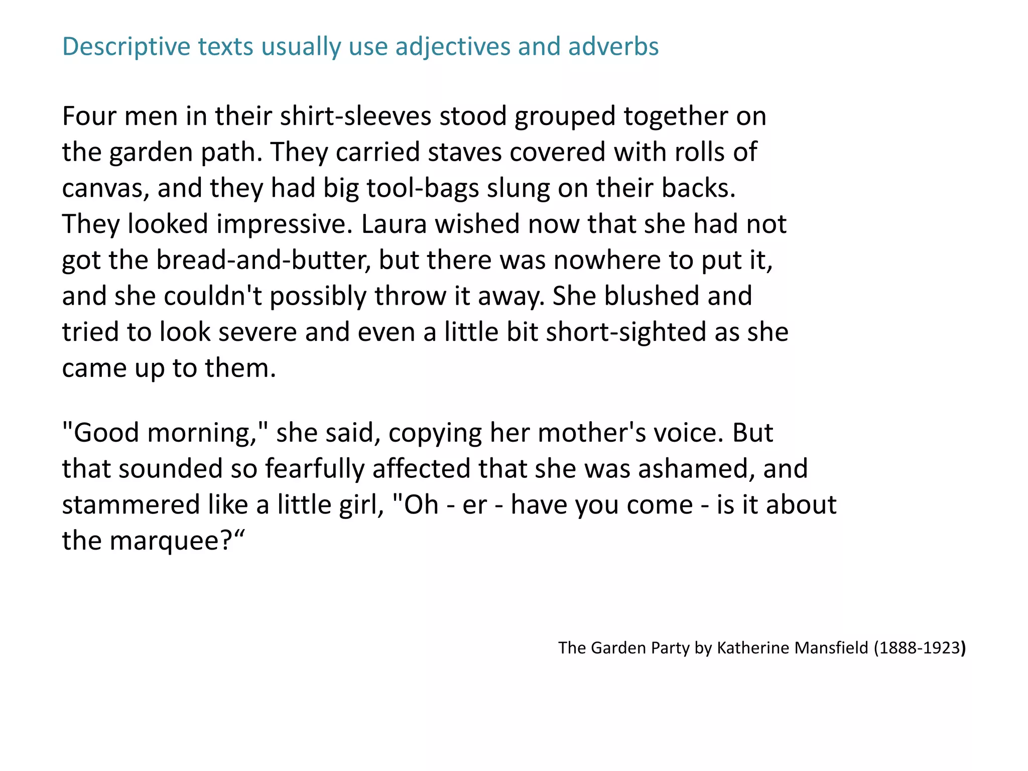 Descriptive texts usually use adjectives and adverbs 
Four men in their shirt-sleeves stood grouped together on 
the garden path. They carried staves covered with rolls of 
canvas, and they had big tool-bags slung on their backs. 
They looked impressive. Laura wished now that she had not 
got the bread-and-butter, but there was nowhere to put it, 
and she couldn't possibly throw it away. She blushed and 
tried to look severe and even a little bit short-sighted as she 
came up to them. 
"Good morning," she said, copying her mother's voice. But 
that sounded so fearfully affected that she was ashamed, and 
stammered like a little girl, "Oh - er - have you come - is it about 
the marquee?“ 
The Garden Party by Katherine Mansfield (1888-1923) 
 