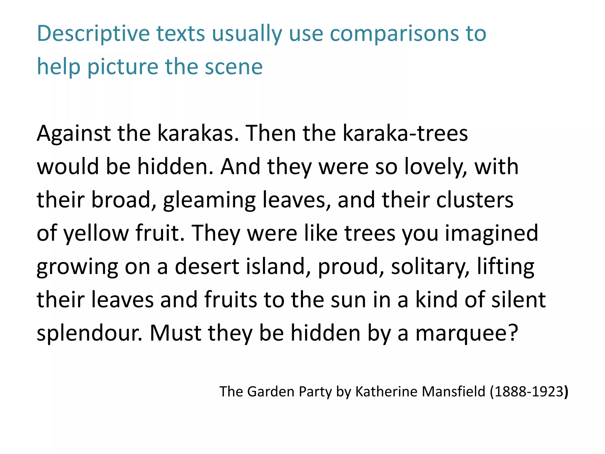Descriptive texts usually use comparisons to 
help picture the scene 
Against the karakas. Then the karaka-trees 
would be hidden. And they were so lovely, with 
their broad, gleaming leaves, and their clusters 
of yellow fruit. They were like trees you imagined 
growing on a desert island, proud, solitary, lifting 
their leaves and fruits to the sun in a kind of silent 
splendour. Must they be hidden by a marquee? 
The Garden Party by Katherine Mansfield (1888-1923) 
 