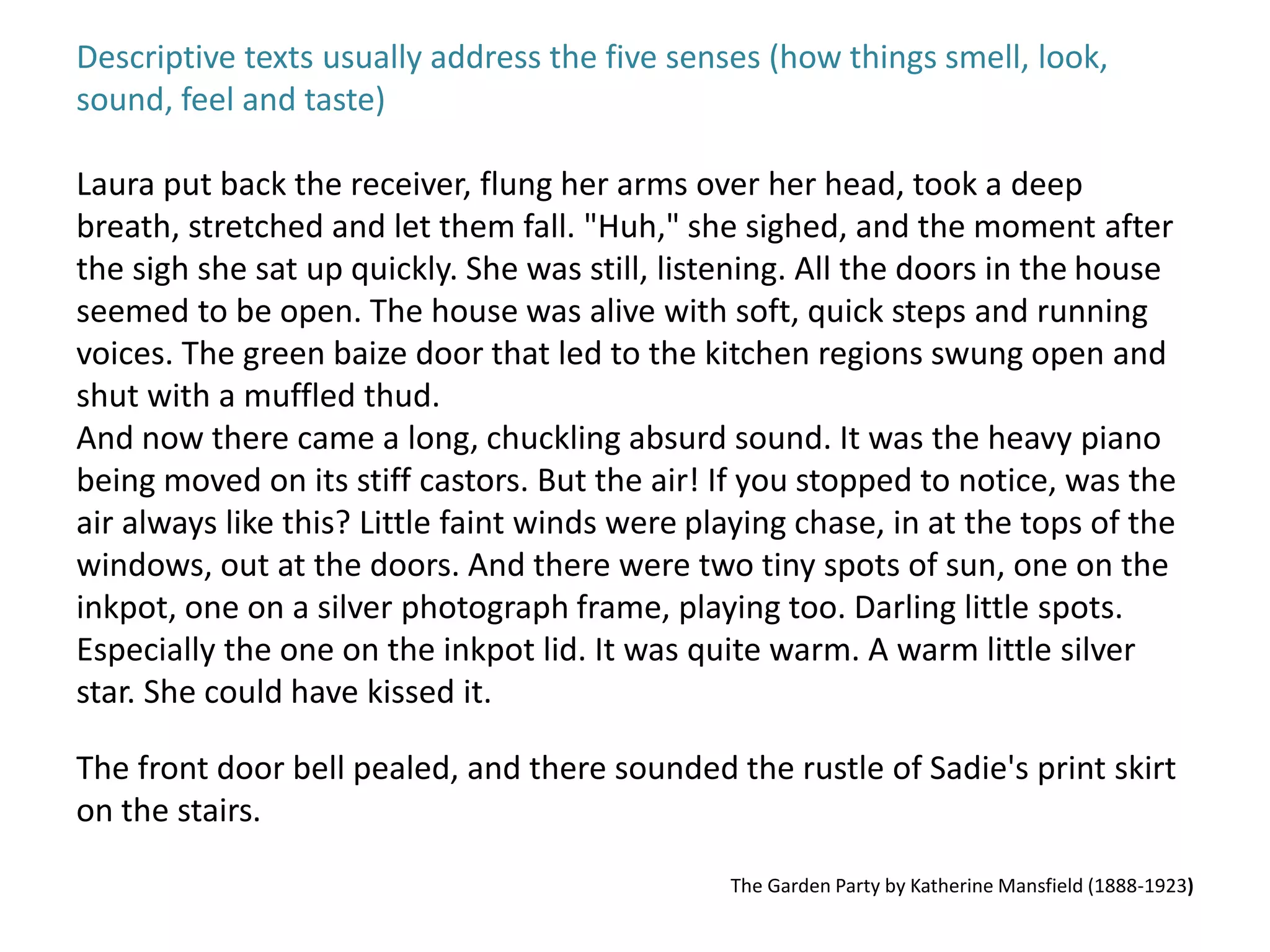 Descriptive texts usually address the five senses (how things smell, look, 
sound, feel and taste) 
Laura put back the receiver, flung her arms over her head, took a deep 
breath, stretched and let them fall. "Huh," she sighed, and the moment after 
the sigh she sat up quickly. She was still, listening. All the doors in the house 
seemed to be open. The house was alive with soft, quick steps and running 
voices. The green baize door that led to the kitchen regions swung open and 
shut with a muffled thud. 
And now there came a long, chuckling absurd sound. It was the heavy piano 
being moved on its stiff castors. But the air! If you stopped to notice, was the 
air always like this? Little faint winds were playing chase, in at the tops of the 
windows, out at the doors. And there were two tiny spots of sun, one on the 
inkpot, one on a silver photograph frame, playing too. Darling little spots. 
Especially the one on the inkpot lid. It was quite warm. A warm little silver 
star. She could have kissed it. 
The front door bell pealed, and there sounded the rustle of Sadie's print skirt 
on the stairs. 
The Garden Party by Katherine Mansfield (1888-1923) 
