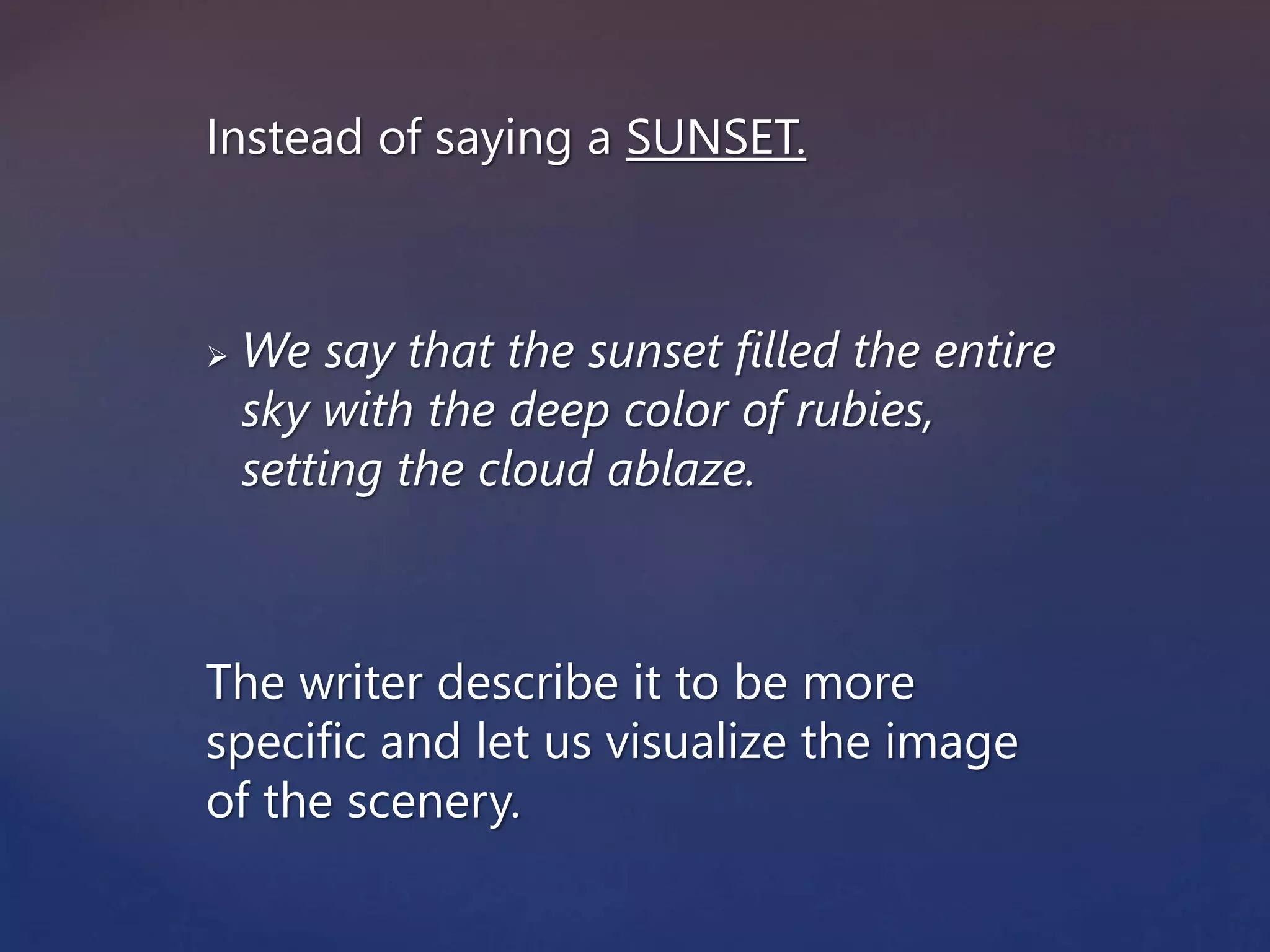 Instead of saying a SUNSET.
 We say that the sunset filled the entire
sky with the deep color of rubies,
setting the cloud ablaze.
The writer describe it to be more
specific and let us visualize the image
of the scenery.
 