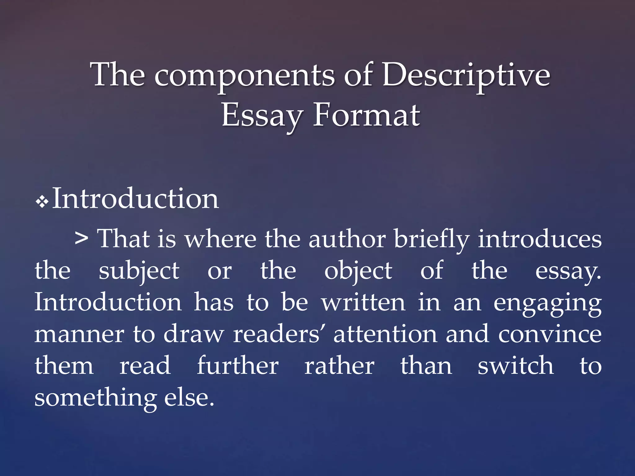 Introduction
> That is where the author briefly introduces
the subject or the object of the essay.
Introduction has to be written in an engaging
manner to draw readers’ attention and convince
them read further rather than switch to
something else.
The components of Descriptive
Essay Format
 