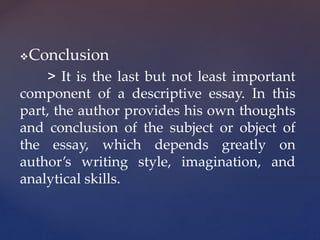 Conclusion
> It is the last but not least important
component of a descriptive essay. In this
part, the author provides his own thoughts
and conclusion of the subject or object of
the essay, which depends greatly on
author’s writing style, imagination, and
analytical skills.
 