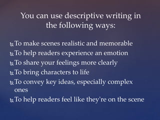 To make scenes realistic and memorable
To help readers experience an emotion
To share your feelings more clearly
To bring characters to life
To convey key ideas, especially complex
ones
To help readers feel like they're on the scene
You can use descriptive writing in
the following ways:
 